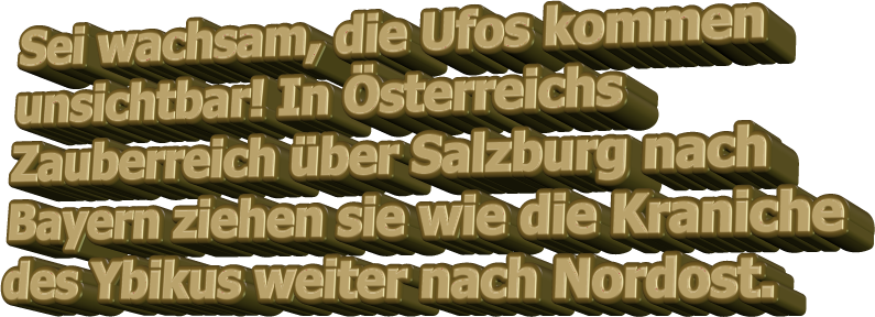 Sei wachsam, die Ufos kommen unsichtbar! In Österreichs Zauberreich über Salzburg nach Bayern ziehen sie wie die Kraniche des Ybikus weiter nach Nordost.